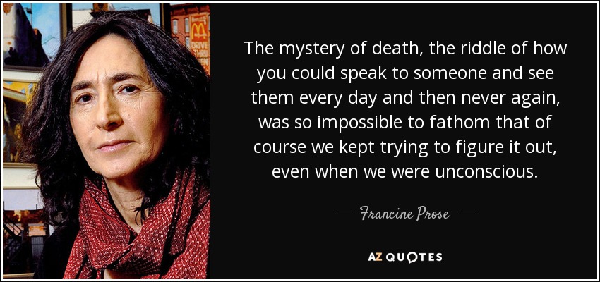 The mystery of death, the riddle of how you could speak to someone and see them every day and then never again, was so impossible to fathom that of course we kept trying to figure it out, even when we were unconscious. - Francine Prose