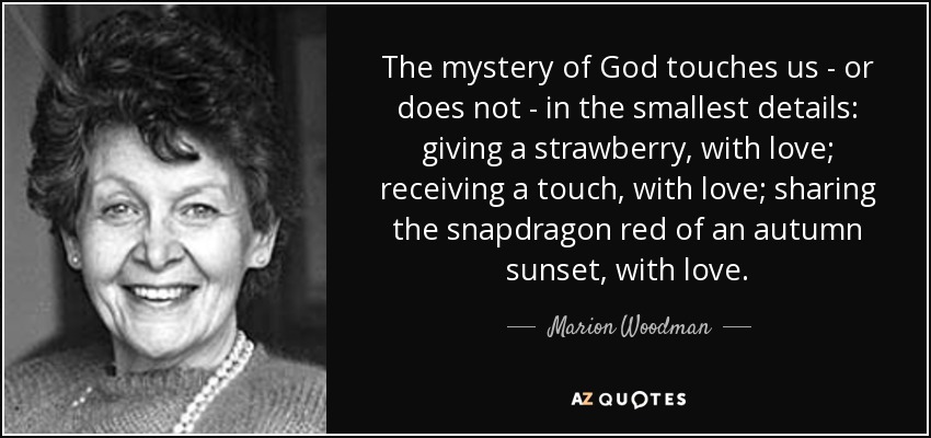 The mystery of God touches us - or does not - in the smallest details: giving a strawberry, with love; receiving a touch, with love; sharing the snapdragon red of an autumn sunset, with love. - Marion Woodman