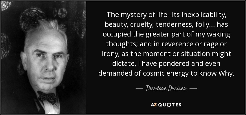 The mystery of life--its inexplicability, beauty, cruelty, tenderness, folly . . . has occupied the greater part of my waking thoughts; and in reverence or rage or irony, as the moment or situation might dictate, I have pondered and even demanded of cosmic energy to know Why. - Theodore Dreiser
