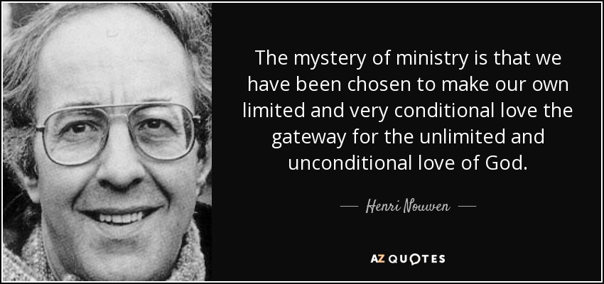 The mystery of ministry is that we have been chosen to make our own limited and very conditional love the gateway for the unlimited and unconditional love of God. - Henri Nouwen