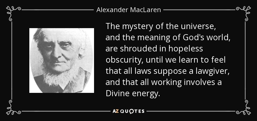The mystery of the universe, and the meaning of God's world, are shrouded in hopeless obscurity, until we learn to feel that all laws suppose a lawgiver, and that all working involves a Divine energy. - Alexander MacLaren