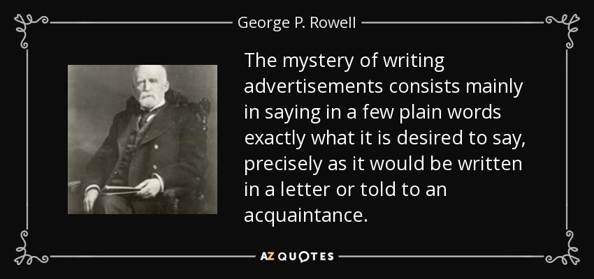 The mystery of writing advertisements consists mainly in saying in a few plain words exactly what it is desired to say, precisely as it would be written in a letter or told to an acquaintance. - George P. Rowell