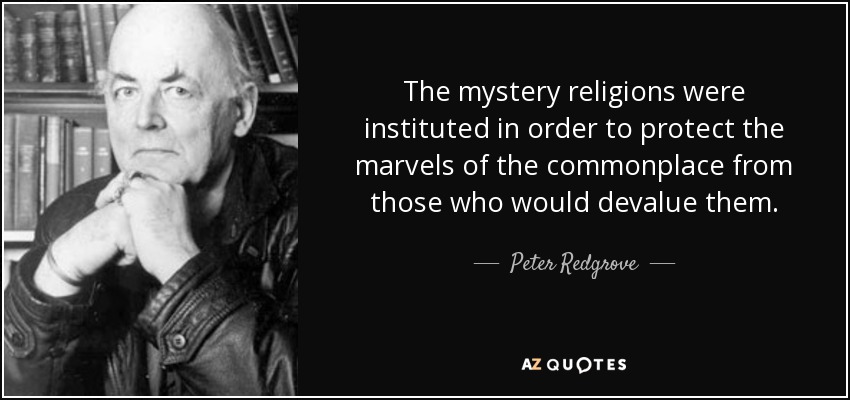 The mystery religions were instituted in order to protect the marvels of the commonplace from those who would devalue them. - Peter Redgrove