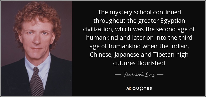 The mystery school continued throughout the greater Egyptian civilization, which was the second age of humankind and later on into the third age of humankind when the Indian, Chinese, Japanese and Tibetan high cultures flourished - Frederick Lenz