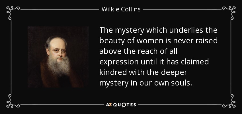 The mystery which underlies the beauty of women is never raised above the reach of all expression until it has claimed kindred with the deeper mystery in our own souls. - Wilkie Collins