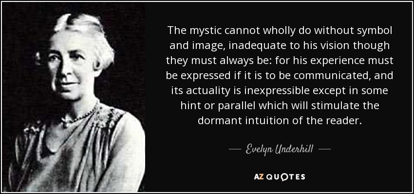 The mystic cannot wholly do without symbol and image, inadequate to his vision though they must always be: for his experience must be expressed if it is to be communicated, and its actuality is inexpressible except in some hint or parallel which will stimulate the dormant intuition of the reader. - Evelyn Underhill