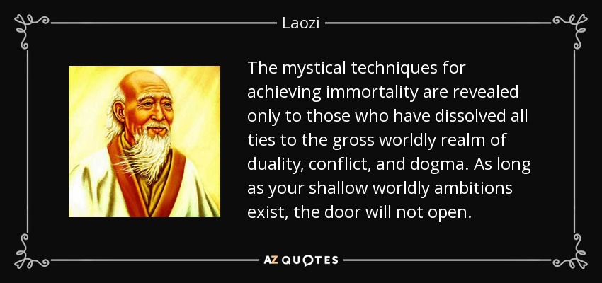 The mystical techniques for achieving immortality are revealed only to those who have dissolved all ties to the gross worldly realm of duality, conflict, and dogma. As long as your shallow worldly ambitions exist, the door will not open. - Laozi