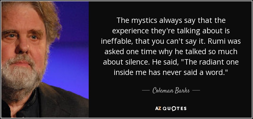 The mystics always say that the experience they're talking about is ineffable, that you can't say it. Rumi was asked one time why he talked so much about silence. He said, 