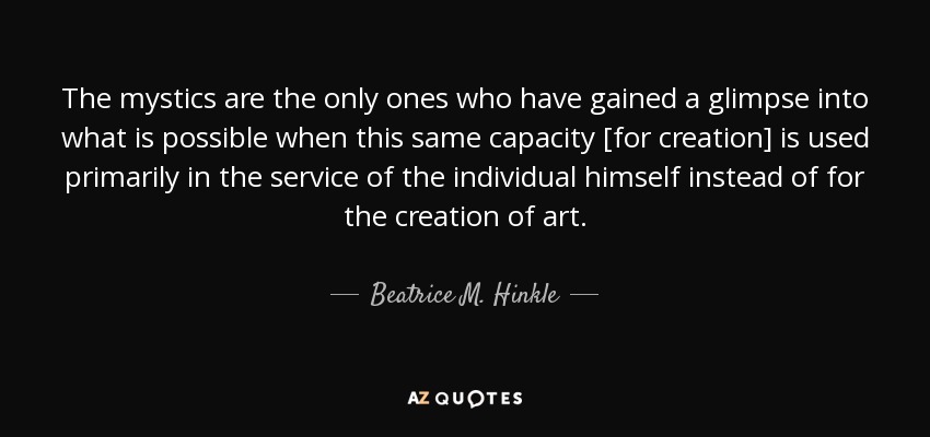 The mystics are the only ones who have gained a glimpse into what is possible when this same capacity [for creation] is used primarily in the service of the individual himself instead of for the creation of art. - Beatrice M. Hinkle