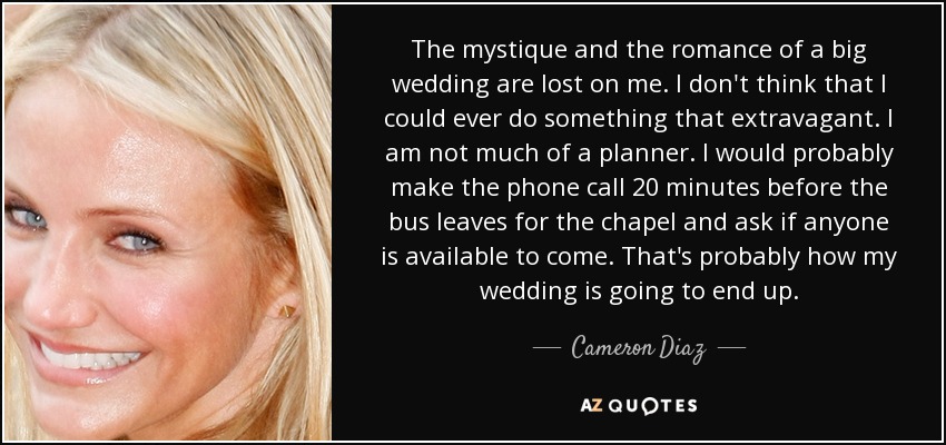 The mystique and the romance of a big wedding are lost on me. I don't think that I could ever do something that extravagant. I am not much of a planner. I would probably make the phone call 20 minutes before the bus leaves for the chapel and ask if anyone is available to come. That's probably how my wedding is going to end up. - Cameron Diaz