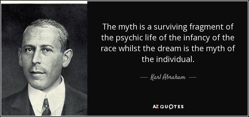 The myth is a surviving fragment of the psychic life of the infancy of the race whilst the dream is the myth of the individual. - Karl Abraham