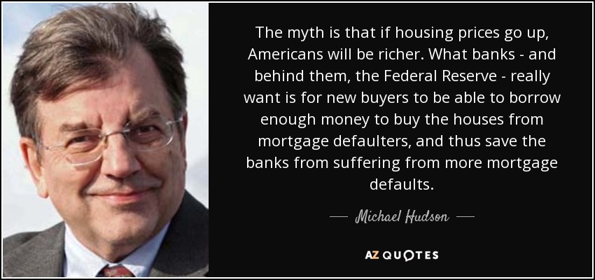 The myth is that if housing prices go up, Americans will be richer. What banks - and behind them, the Federal Reserve - really want is for new buyers to be able to borrow enough money to buy the houses from mortgage defaulters, and thus save the banks from suffering from more mortgage defaults. - Michael Hudson