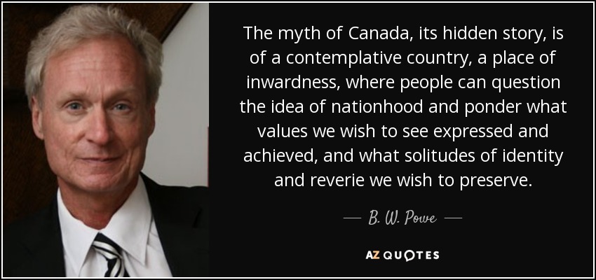 The myth of Canada, its hidden story, is of a contemplative country, a place of inwardness, where people can question the idea of nationhood and ponder what values we wish to see expressed and achieved, and what solitudes of identity and reverie we wish to preserve. - B. W. Powe