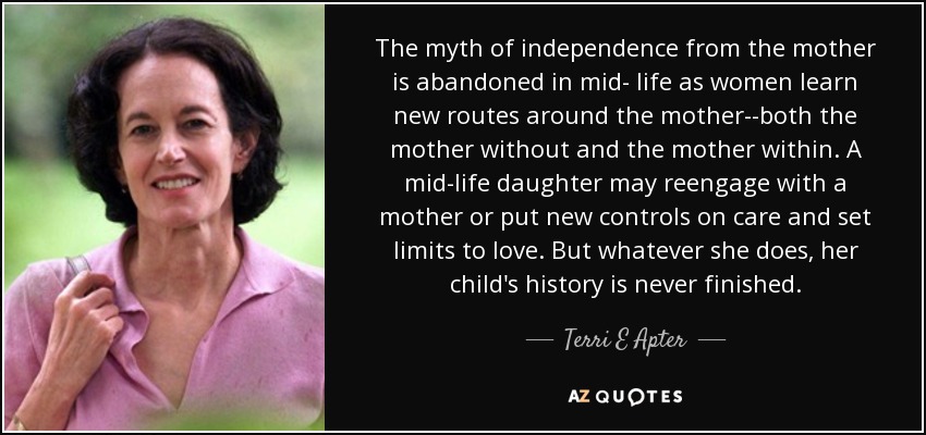 The myth of independence from the mother is abandoned in mid- life as women learn new routes around the mother--both the mother without and the mother within. A mid-life daughter may reengage with a mother or put new controls on care and set limits to love. But whatever she does, her child's history is never finished. - Terri E Apter