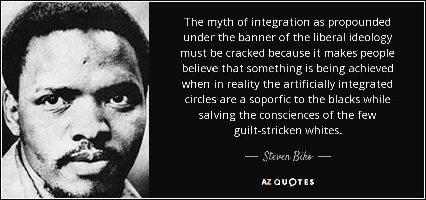 The myth of integration as propounded under the banner of the liberal ideology must be cracked because it makes people believe that something is being achieved when in reality the artificially integrated circles are a soporfic to the blacks while salving the consciences of the few guilt-stricken whites. - Steven Biko