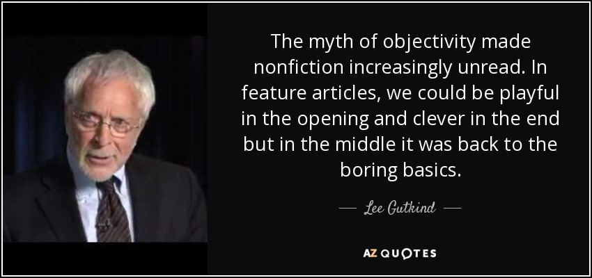 The myth of objectivity made nonfiction increasingly unread. In feature articles, we could be playful in the opening and clever in the end but in the middle it was back to the boring basics. - Lee Gutkind