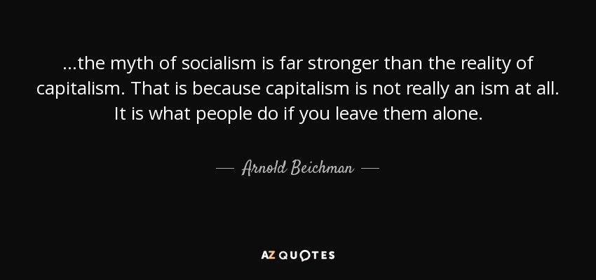 ...the myth of socialism is far stronger than the reality of capitalism. That is because capitalism is not really an ism at all. It is what people do if you leave them alone. - Arnold Beichman