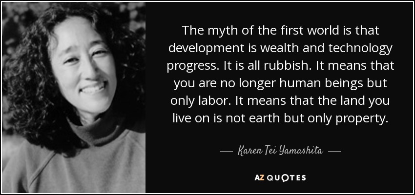 The myth of the first world is that development is wealth and technology progress. It is all rubbish. It means that you are no longer human beings but only labor. It means that the land you live on is not earth but only property. - Karen Tei Yamashita