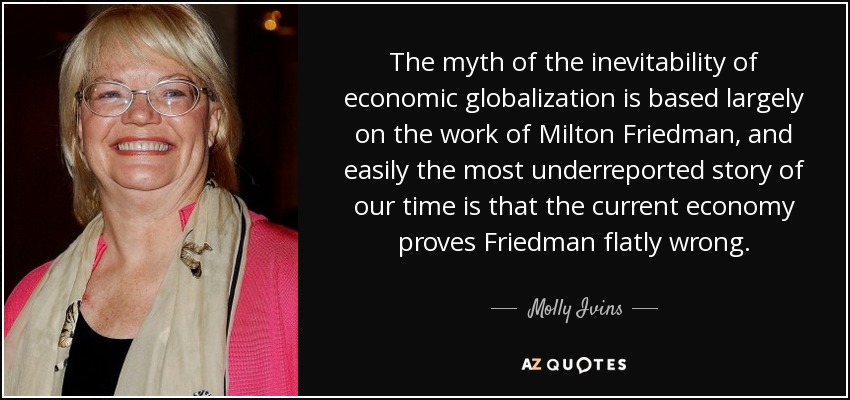 The myth of the inevitability of economic globalization is based largely on the work of Milton Friedman, and easily the most underreported story of our time is that the current economy proves Friedman flatly wrong. - Molly Ivins