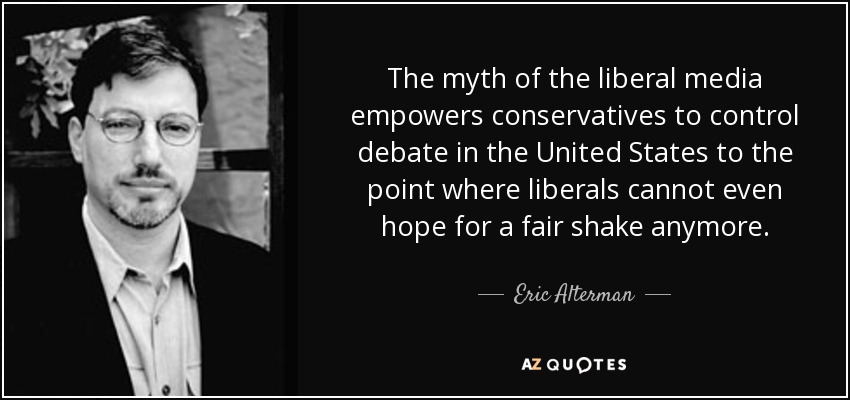 The myth of the liberal media empowers conservatives to control debate in the United States to the point where liberals cannot even hope for a fair shake anymore. - Eric Alterman