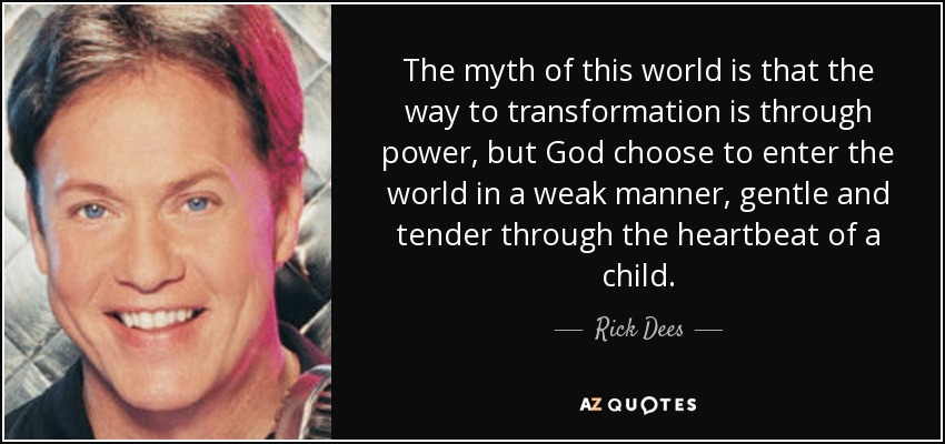 The myth of this world is that the way to transformation is through power, but God choose to enter the world in a weak manner, gentle and tender through the heartbeat of a child. - Rick Dees