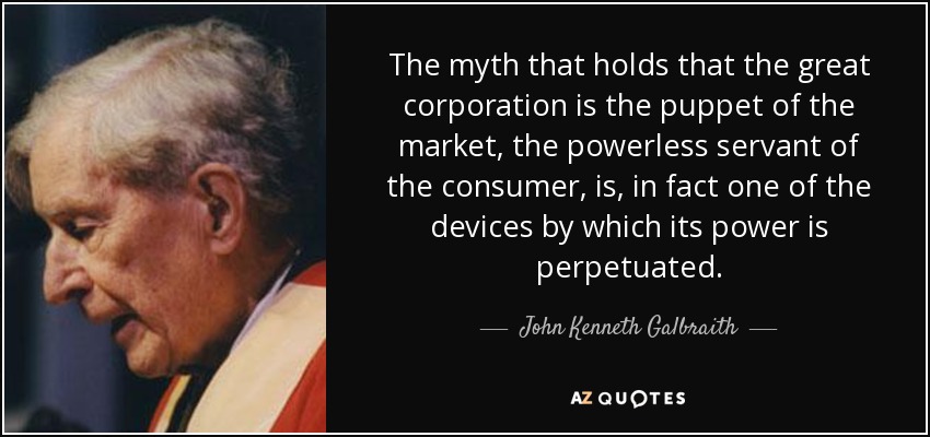 The myth that holds that the great corporation is the puppet of the market, the powerless servant of the consumer, is, in fact one of the devices by which its power is perpetuated. - John Kenneth Galbraith