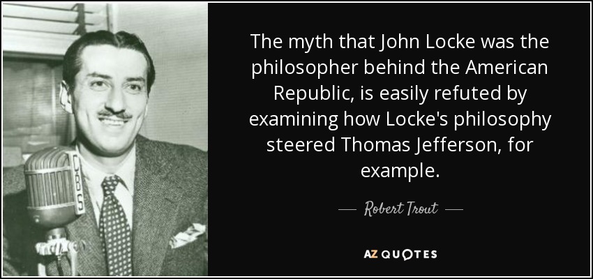 The myth that John Locke was the philosopher behind the American Republic, is easily refuted by examining how Locke's philosophy steered Thomas Jefferson, for example. - Robert Trout