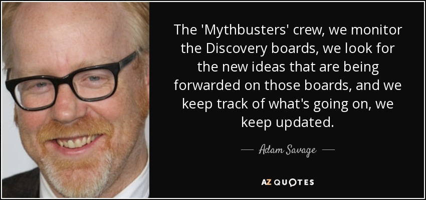 The 'Mythbusters' crew, we monitor the Discovery boards, we look for the new ideas that are being forwarded on those boards, and we keep track of what's going on, we keep updated. - Adam Savage