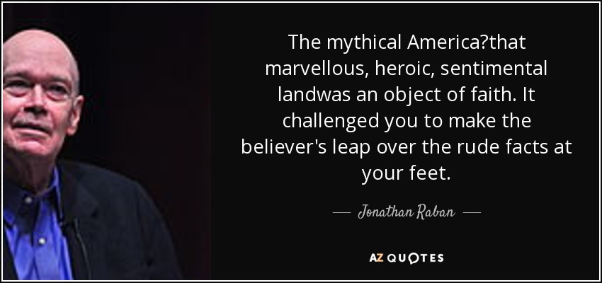 The mythical America?that marvellous, heroic, sentimental landwas an object of faith. It challenged you to make the believer's leap over the rude facts at your feet. - Jonathan Raban