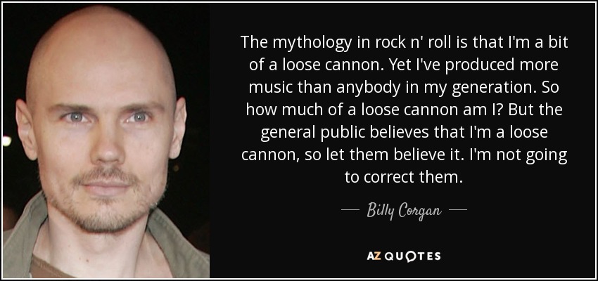 The mythology in rock n' roll is that I'm a bit of a loose cannon. Yet I've produced more music than anybody in my generation. So how much of a loose cannon am I? But the general public believes that I'm a loose cannon, so let them believe it. I'm not going to correct them. - Billy Corgan