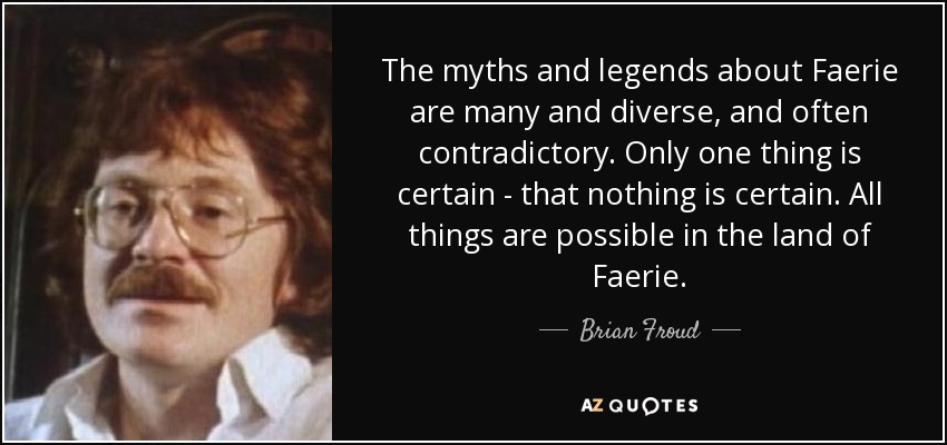 The myths and legends about Faerie are many and diverse, and often contradictory. Only one thing is certain - that nothing is certain. All things are possible in the land of Faerie. - Brian Froud