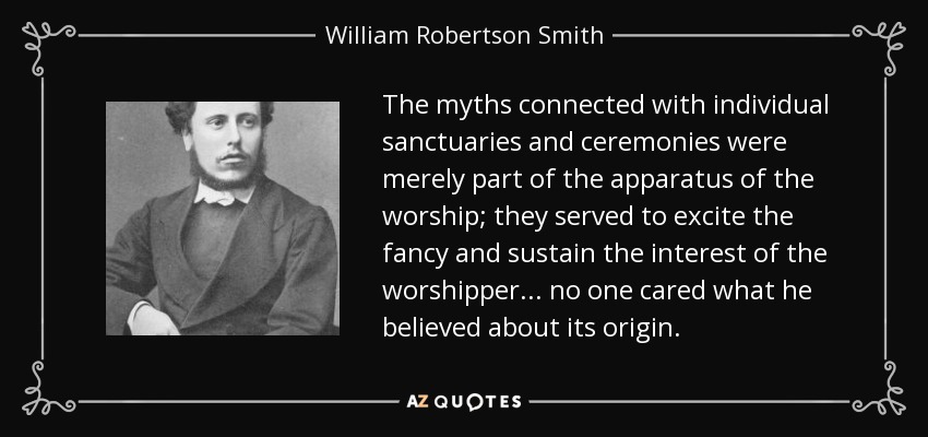 The myths connected with individual sanctuaries and ceremonies were merely part of the apparatus of the worship; they served to excite the fancy and sustain the interest of the worshipper... no one cared what he believed about its origin. - William Robertson Smith