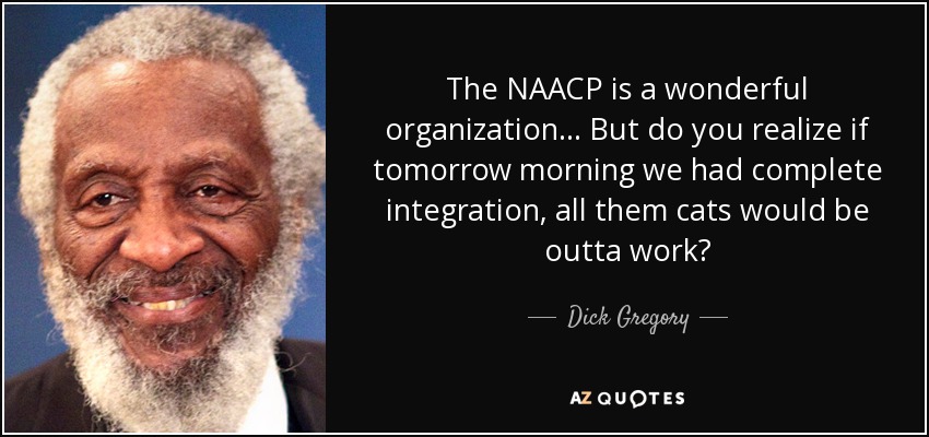 The NAACP is a wonderful organization . . . But do you realize if tomorrow morning we had complete integration, all them cats would be outta work? - Dick Gregory
