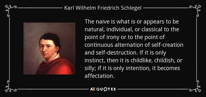The naive is what is or appears to be natural, individual, or classical to the point of irony or to the point of continuous alternation of self-creation and self-destruction. If it is only instinct, then it is childlike, childish, or silly; if it is only intention, it becomes affectation. - Karl Wilhelm Friedrich Schlegel