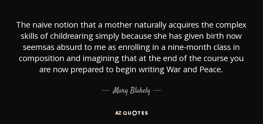 The naive notion that a mother naturally acquires the complex skills of childrearing simply because she has given birth now seemsas absurd to me as enrolling in a nine-month class in composition and imagining that at the end of the course you are now prepared to begin writing War and Peace. - Mary Blakely