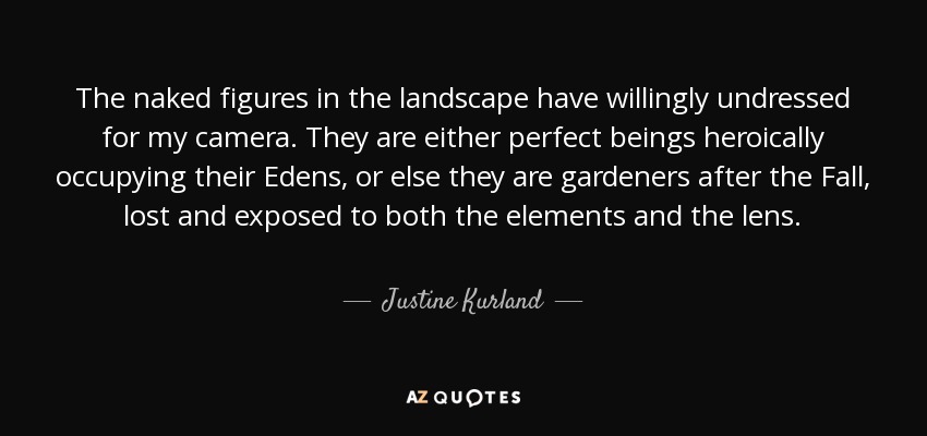 The naked figures in the landscape have willingly undressed for my camera. They are either perfect beings heroically occupying their Edens, or else they are gardeners after the Fall, lost and exposed to both the elements and the lens. - Justine Kurland