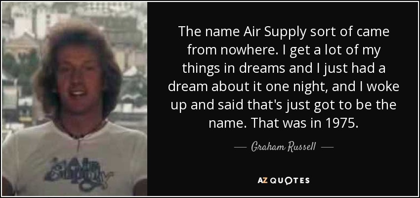 The name Air Supply sort of came from nowhere. I get a lot of my things in dreams and I just had a dream about it one night, and I woke up and said that's just got to be the name. That was in 1975. - Graham Russell