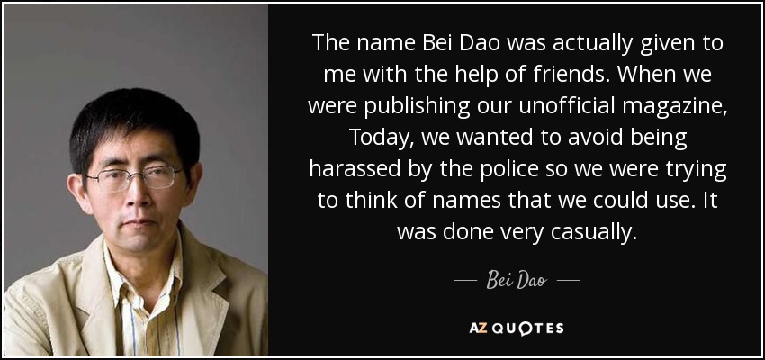 The name Bei Dao was actually given to me with the help of friends. When we were publishing our unofficial magazine, Today, we wanted to avoid being harassed by the police so we were trying to think of names that we could use. It was done very casually. - Bei Dao