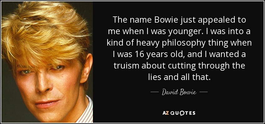 The name Bowie just appealed to me when I was younger. I was into a kind of heavy philosophy thing when I was 16 years old, and I wanted a truism about cutting through the lies and all that. - David Bowie