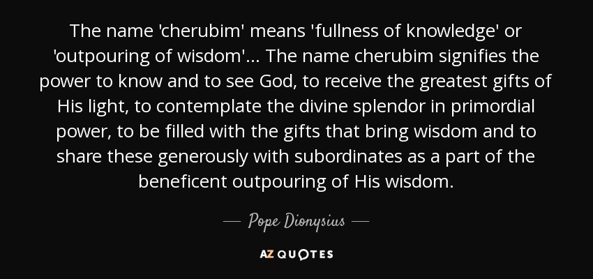 The name 'cherubim' means 'fullness of knowledge' or 'outpouring of wisdom'... The name cherubim signifies the power to know and to see God, to receive the greatest gifts of His light, to contemplate the divine splendor in primordial power, to be filled with the gifts that bring wisdom and to share these generously with subordinates as a part of the beneficent outpouring of His wisdom. - Pope Dionysius
