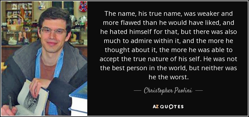 The name, his true name, was weaker and more flawed than he would have liked, and he hated himself for that, but there was also much to admire within it, and the more he thought about it, the more he was able to accept the true nature of his self. He was not the best person in the world, but neither was he the worst. - Christopher Paolini