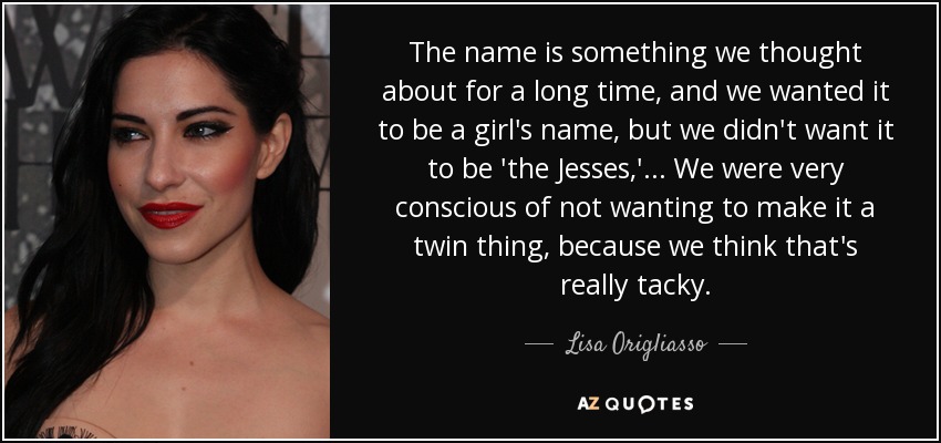 The name is something we thought about for a long time, and we wanted it to be a girl's name, but we didn't want it to be 'the Jesses,' ... We were very conscious of not wanting to make it a twin thing, because we think that's really tacky. - Lisa Origliasso