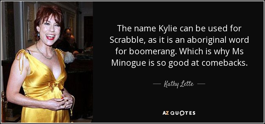 The name Kylie can be used for Scrabble, as it is an aboriginal word for boomerang. Which is why Ms Minogue is so good at comebacks. - Kathy Lette