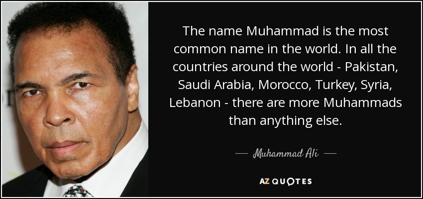 The name Muhammad is the most common name in the world. In all the countries around the world - Pakistan, Saudi Arabia, Morocco, Turkey, Syria, Lebanon - there are more Muhammads than anything else. - Muhammad Ali