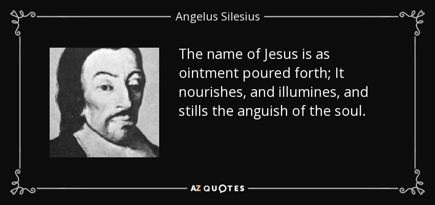 The name of Jesus is as ointment poured forth; It nourishes, and illumines, and stills the anguish of the soul. - Angelus Silesius