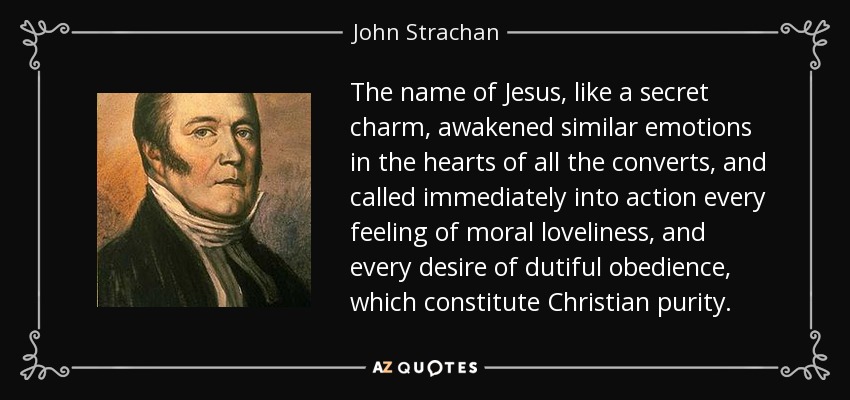 The name of Jesus, like a secret charm, awakened similar emotions in the hearts of all the converts, and called immediately into action every feeling of moral loveliness, and every desire of dutiful obedience, which constitute Christian purity. - John Strachan