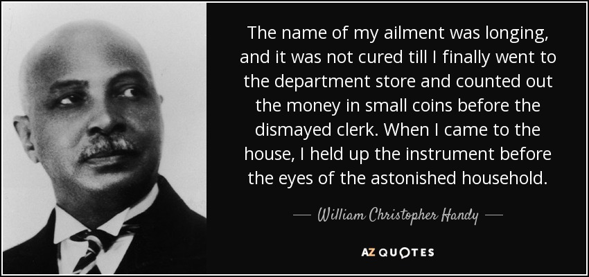 The name of my ailment was longing, and it was not cured till I finally went to the department store and counted out the money in small coins before the dismayed clerk. When I came to the house, I held up the instrument before the eyes of the astonished household. - William Christopher Handy