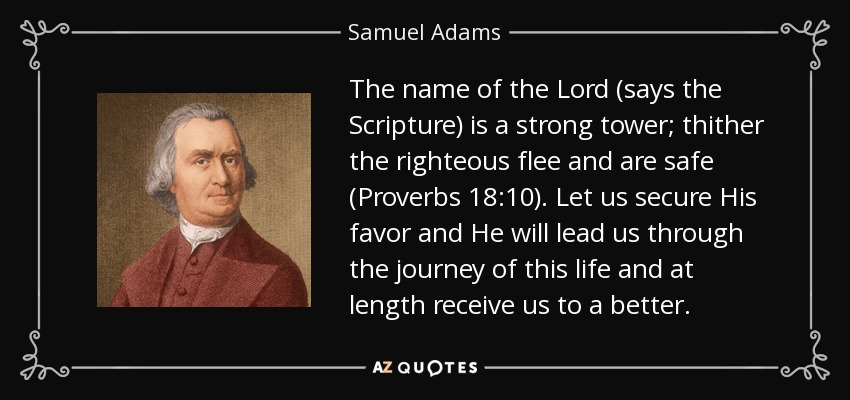 The name of the Lord (says the Scripture) is a strong tower; thither the righteous flee and are safe (Proverbs 18:10). Let us secure His favor and He will lead us through the journey of this life and at length receive us to a better. - Samuel Adams