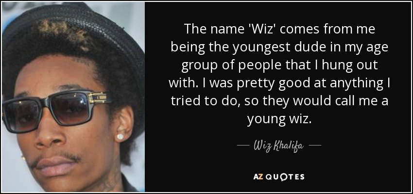 The name 'Wiz' comes from me being the youngest dude in my age group of people that I hung out with. I was pretty good at anything I tried to do, so they would call me a young wiz. - Wiz Khalifa