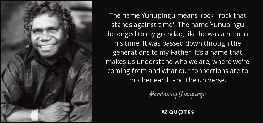 The name Yunupingu means 'rock - rock that stands against time'. The name Yunupingu belonged to my grandad, like he was a hero in his time. It was passed down through the generations to my Father. It's a name that makes us understand who we are, where we're coming from and what our connections are to mother earth and the universe. - Mandawuy Yunupingu